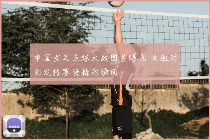 中国女足点球大战图片曝光 决胜时刻定格赛场精彩瞬间