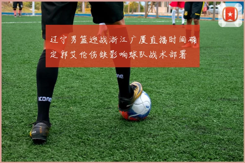 辽宁男篮迎战浙江广厦直播时间确定郭艾伦伤缺影响球队战术部署