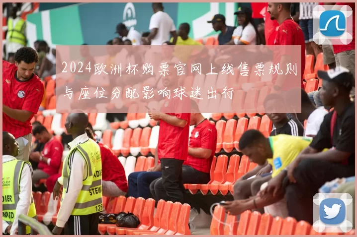 2024欧洲杯购票官网上线售票规则与座位分配影响球迷出行