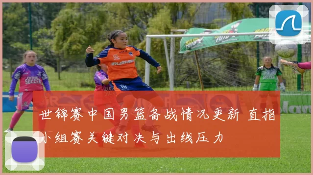 世锦赛中国男篮备战情况更新 直指小组赛关键对决与出线压力