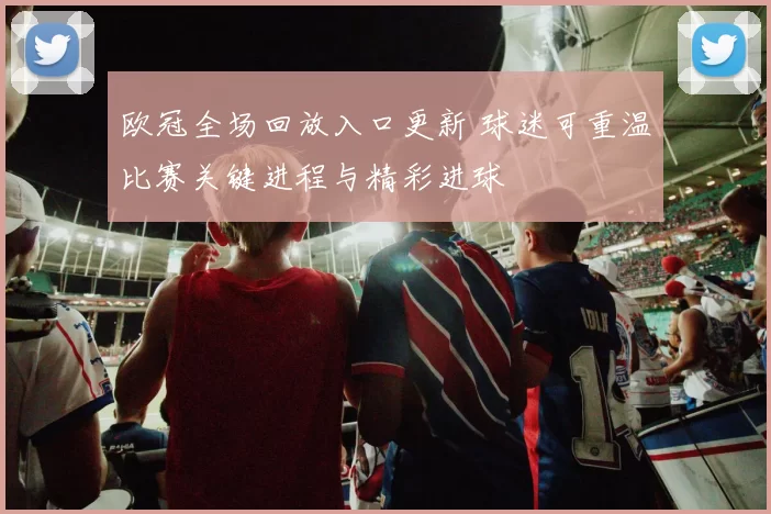 欧冠全场回放入口更新 球迷可重温比赛关键进程与精彩进球
