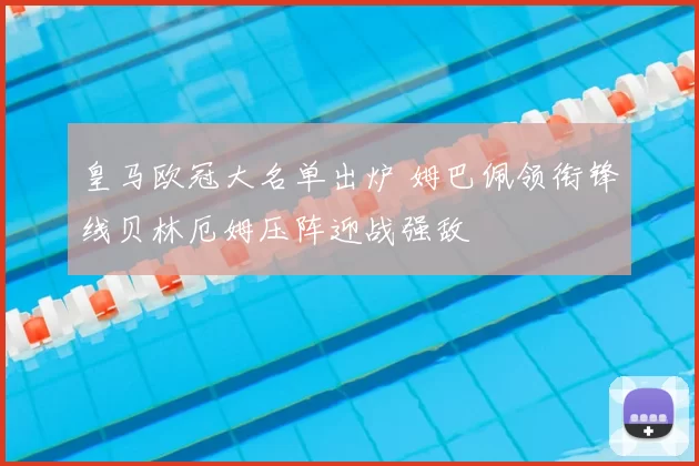 皇马欧冠大名单出炉 姆巴佩领衔锋线贝林厄姆压阵迎战强敌