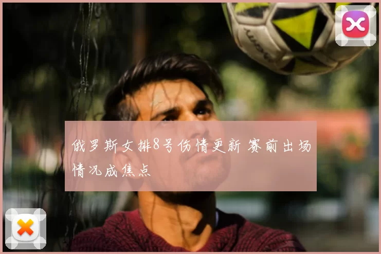 俄罗斯女排8号伤情更新 赛前出场情况成焦点
