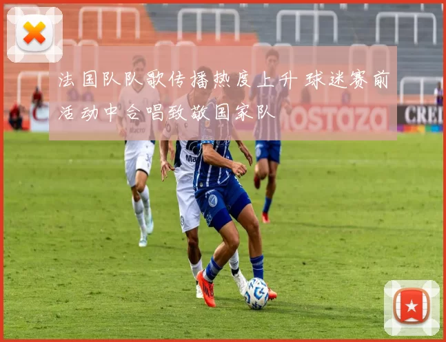 法国队队歌传播热度上升 球迷赛前活动中合唱致敬国家队