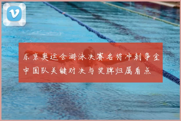 东京奥运会游泳决赛名将冲刺争金中国队关键对决与奖牌归属看点