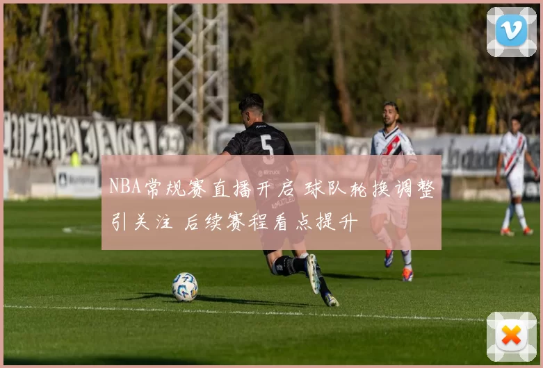NBA常规赛直播开启 球队轮换调整引关注 后续赛程看点提升