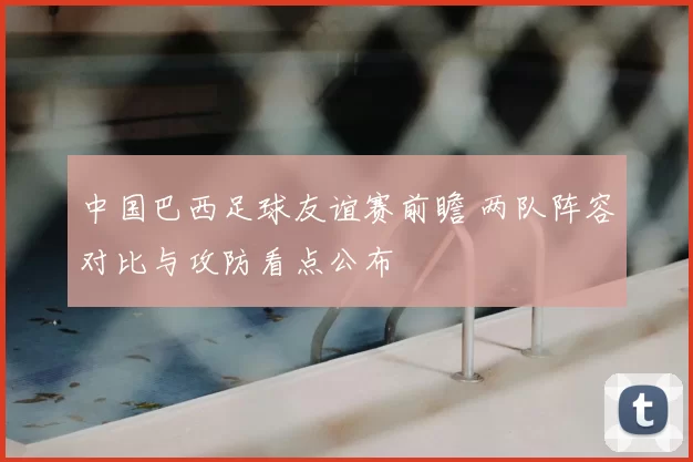 中国巴西足球友谊赛前瞻 两队阵容对比与攻防看点公布