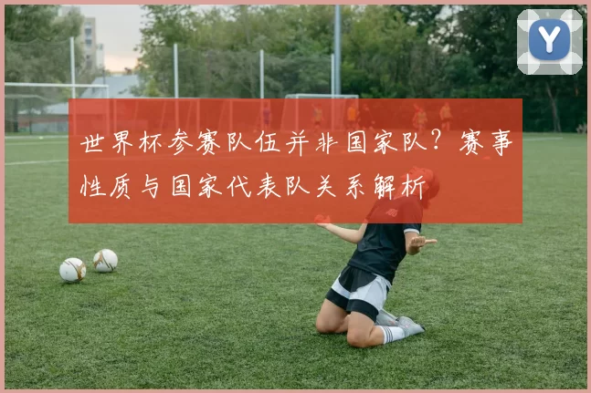 世界杯参赛队伍并非国家队？赛事性质与国家代表队关系解析