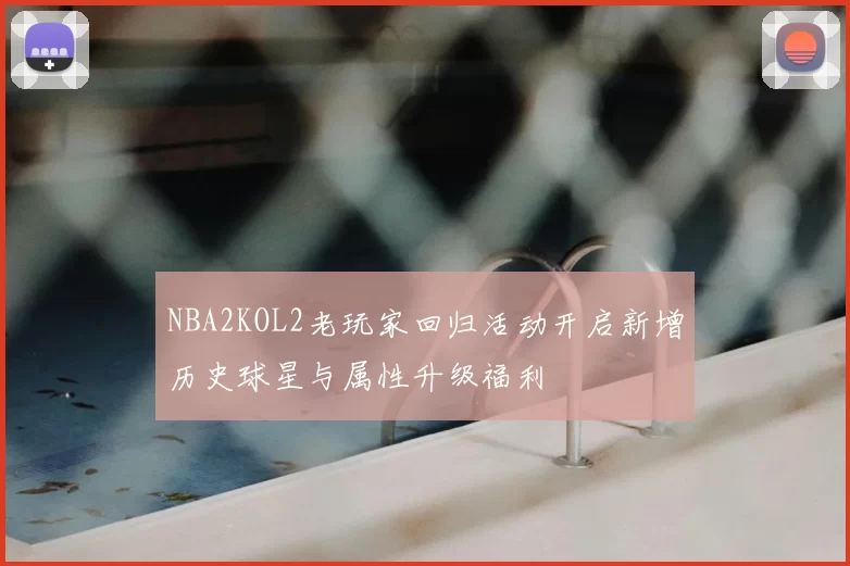 NBA2KOL2老玩家回归活动开启新增历史球星与属性升级福利