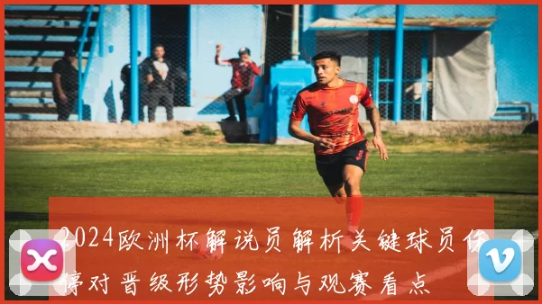 2024欧洲杯解说员解析关键球员伤停对晋级形势影响与观赛看点