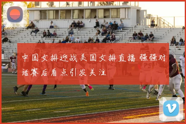 中国女排迎战美国女排直播 强强对话赛后看点引发关注
