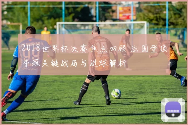 2018世界杯决赛焦点回顾 法国登顶夺冠关键战局与进球解析
