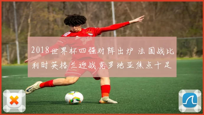 2018世界杯四强对阵出炉 法国战比利时英格兰迎战克罗地亚焦点十足