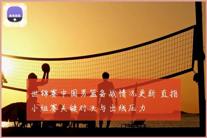 世锦赛中国男篮备战情况更新 直指小组赛关键对决与出线压力