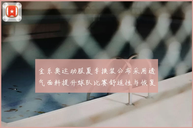 金乐奥运动服夏季换装公布采用透气面料提升球队比赛舒适性与恢复