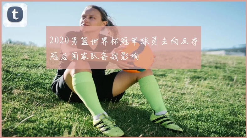 2020男篮世界杯冠军球员去向及夺冠后国家队备战影响