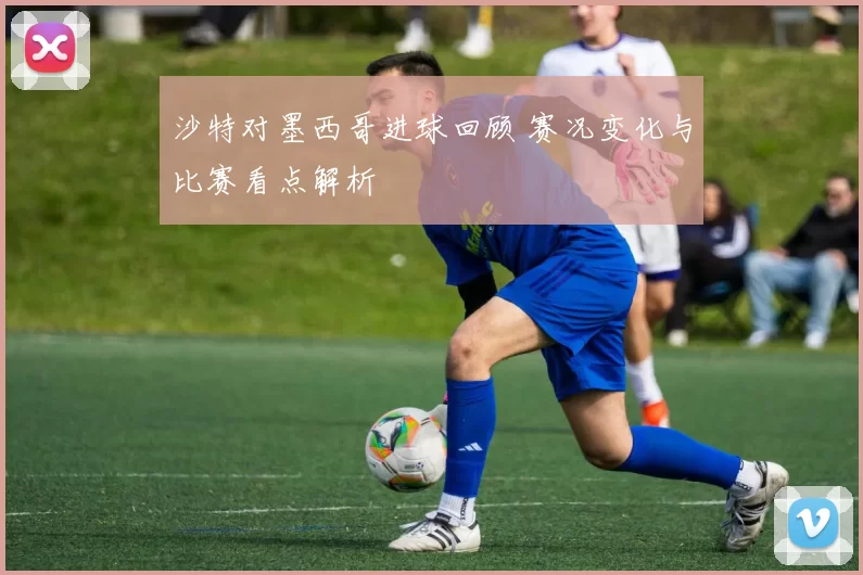沙特对墨西哥进球回顾 赛况变化与比赛看点解析