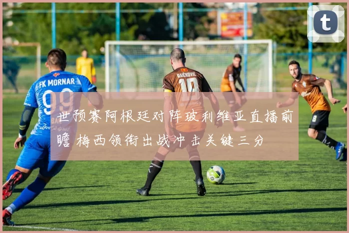 世预赛阿根廷对阵玻利维亚直播前瞻 梅西领衔出战冲击关键三分