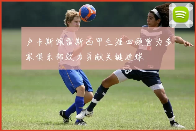 卢卡斯佩雷斯西甲生涯回顾曾为多家俱乐部效力贡献关键进球