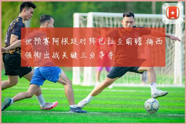 世预赛阿根廷对阵巴拉圭前瞻 梅西领衔出战关键三分争夺