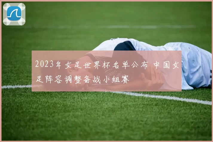 2023年女足世界杯名单公布 中国女足阵容调整备战小组赛