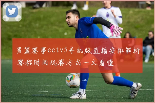 男篮赛事cctv5手机版直播安排解析 赛程时间观赛方式一文看懂