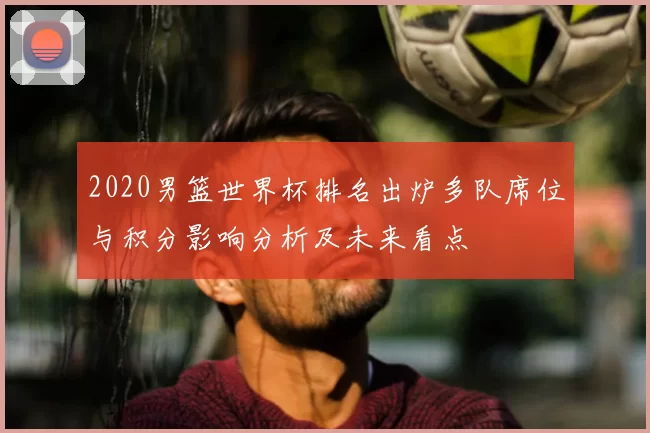 2020男篮世界杯排名出炉多队席位与积分影响分析及未来看点