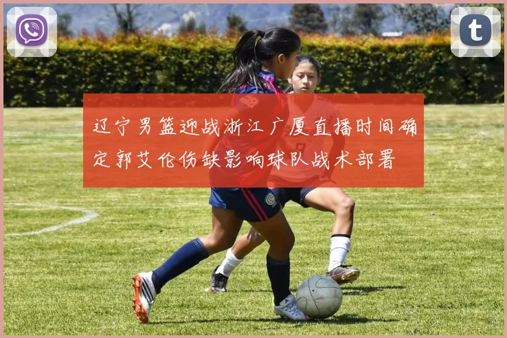 辽宁男篮迎战浙江广厦直播时间确定郭艾伦伤缺影响球队战术部署