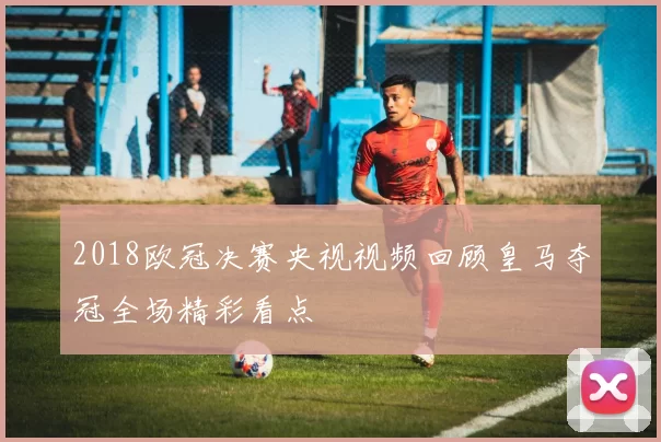 2018欧冠决赛央视视频回顾皇马夺冠全场精彩看点