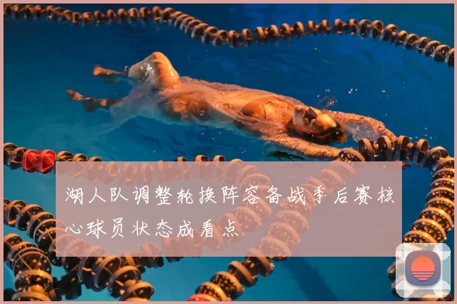 湖人队调整轮换阵容备战季后赛核心球员状态成看点