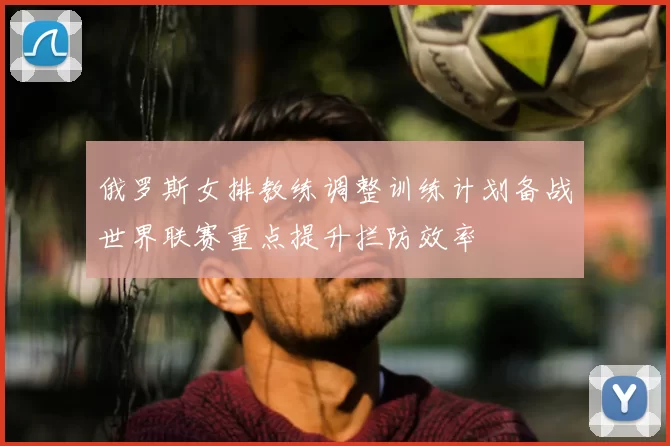俄罗斯女排教练调整训练计划备战世界联赛重点提升拦防效率