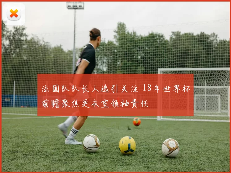 法国队队长人选引关注 18年世界杯前瞻聚焦更衣室领袖责任