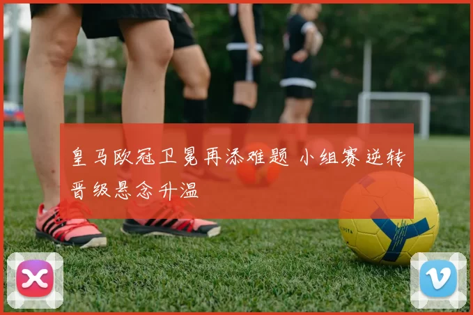 皇马欧冠卫冕再添难题 小组赛逆转晋级悬念升温