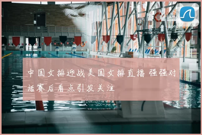 中国女排迎战美国女排直播 强强对话赛后看点引发关注
