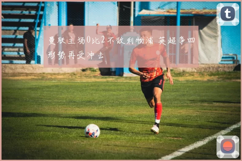 曼联主场0比2不敌利物浦 英超争四形势再受冲击