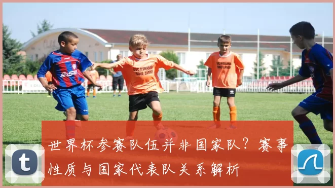 世界杯参赛队伍并非国家队？赛事性质与国家代表队关系解析