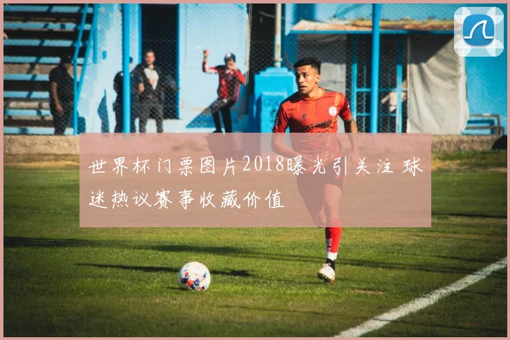 世界杯门票图片2018曝光引关注 球迷热议赛事收藏价值