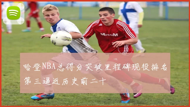 哈登NBA总得分突破里程碑现役排名第三逼近历史前二十