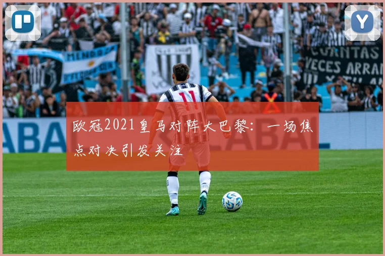 欧冠2021皇马对阵大巴黎：一场焦点对决引发关注