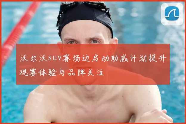 沃尔沃suv赛场边启动助威计划提升观赛体验与品牌关注