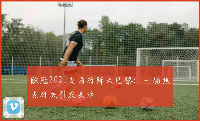 欧冠2021皇马对阵大巴黎：一场焦点对决引发关注