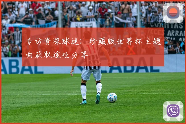 专访资深球迷：珍藏版世界杯主题曲获取途径分享