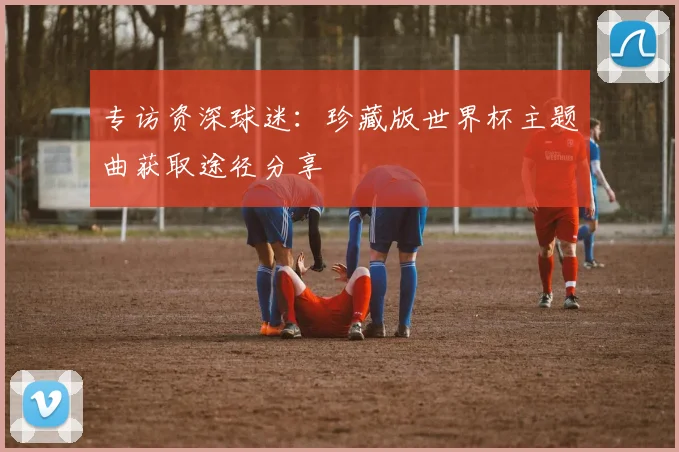 专访资深球迷：珍藏版世界杯主题曲获取途径分享