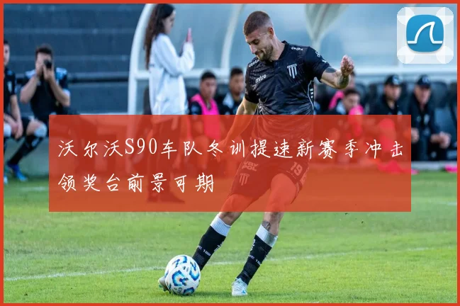 沃尔沃S90车队冬训提速新赛季冲击领奖台前景可期