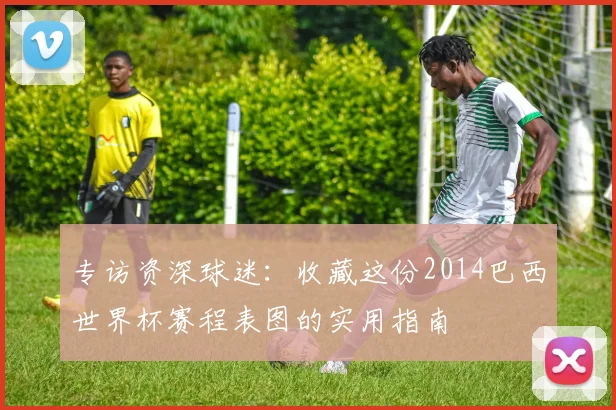 专访资深球迷：收藏这份2014巴西世界杯赛程表图的实用指南