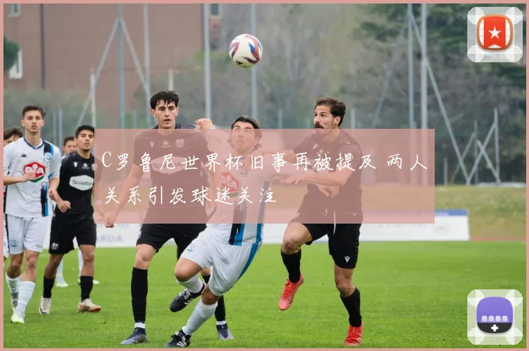 C罗鲁尼世界杯旧事再被提及 两人关系引发球迷关注
