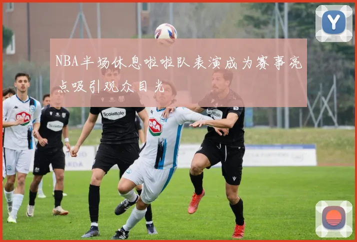 NBA半场休息啦啦队表演成为赛事亮点吸引观众目光